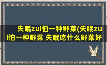 失眠zui怕一种野菜(失眠zui怕一种野菜 失眠吃什么野菜好)